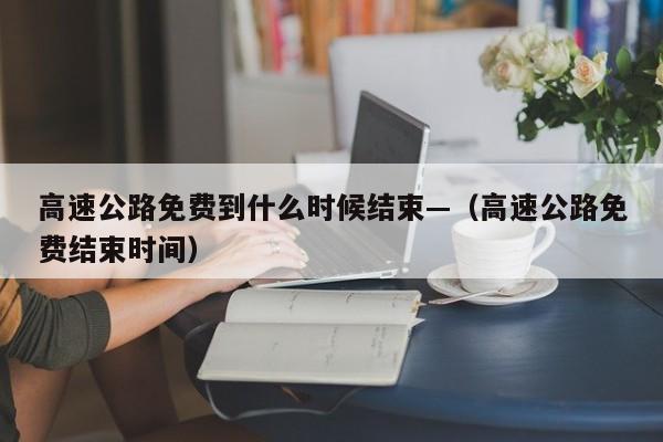高速公路免费到什么时候结束—（高速公路免费结束时间）