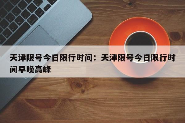 天津限号今日限行时间：天津限号今日限行时间早晚高峰