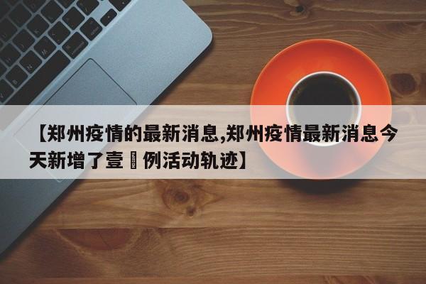 【郑州疫情的最新消息,郑州疫情最新消息今天新增了壹無例活动轨迹】