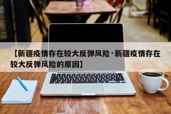 【新疆疫情存在较大反弹风险·新疆疫情存在较大反弹风险的原因】