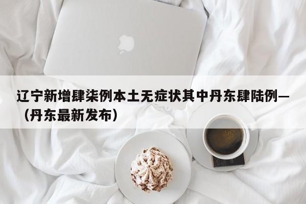 辽宁新增肆柒例本土无症状其中丹东肆陆例—（丹东最新发布）
