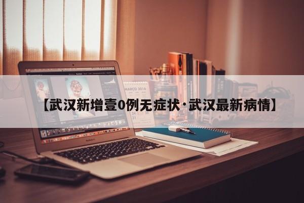 【武汉新增壹0例无症状·武汉最新病情】