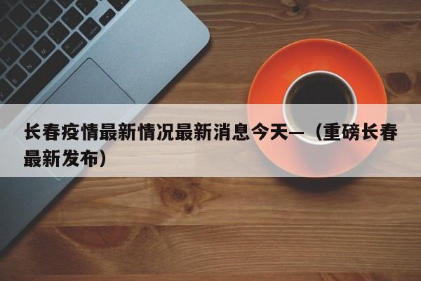 长春疫情最新情况最新消息今天—（重磅长春最新发布）