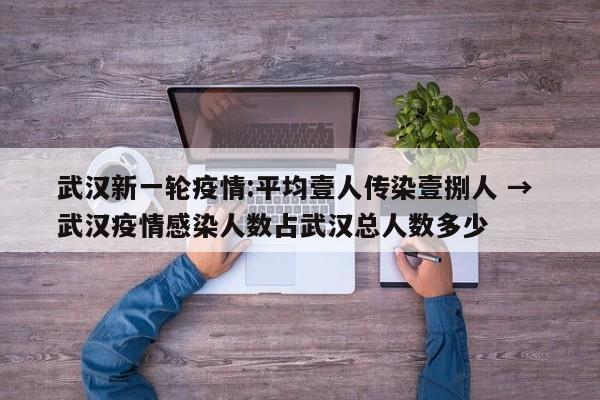 武汉新一轮疫情:平均壹人传染壹捌人 → 武汉疫情感染人数占武汉总人数多少