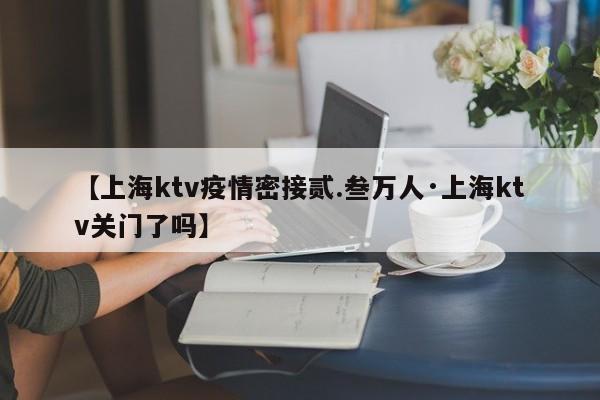 【上海ktv疫情密接贰.叁万人·上海ktv关门了吗】