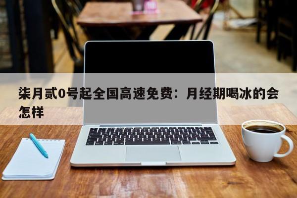 柒月贰0号起全国高速免费：月经期喝冰的会怎样