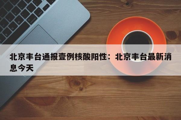 北京丰台通报壹例核酸阳性：北京丰台最新消息今天