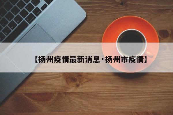 【扬州疫情最新消息·扬州市疫情】