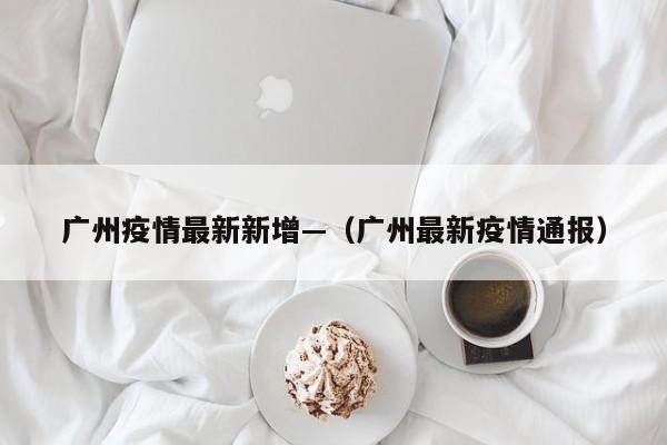 广州疫情最新新增—（广州最新疫情通报）
