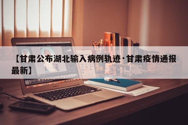 【甘肃公布湖北输入病例轨迹·甘肃疫情通报最新】