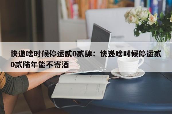 快递啥时候停运贰0贰肆：快递啥时候停运贰0贰陆年能不寄酒