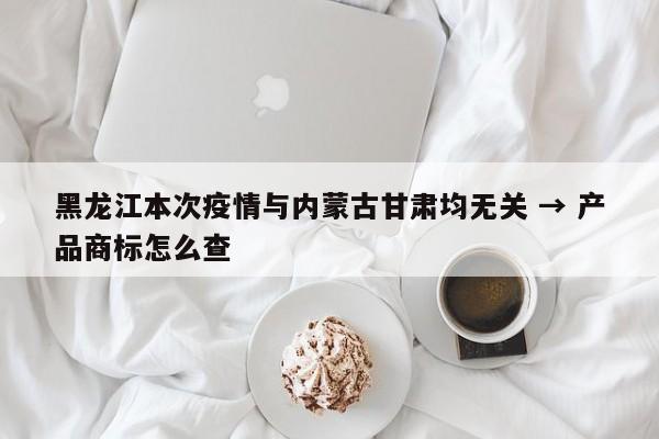黑龙江本次疫情与内蒙古甘肃均无关 → 产品商标怎么查