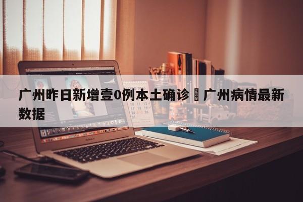 广州昨日新增壹0例本土确诊›广州病情最新数据