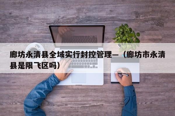 廊坊永清县全域实行封控管理—（廊坊市永清县是限飞区吗）