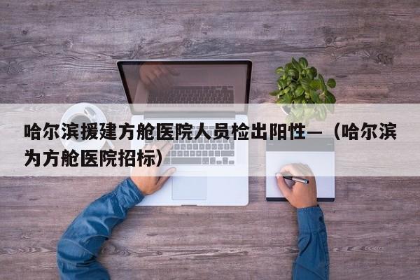 哈尔滨援建方舱医院人员检出阳性—（哈尔滨为方舱医院招标）