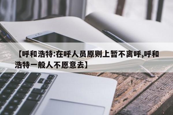 【呼和浩特:在呼人员原则上暂不离呼,呼和浩特一般人不愿意去】