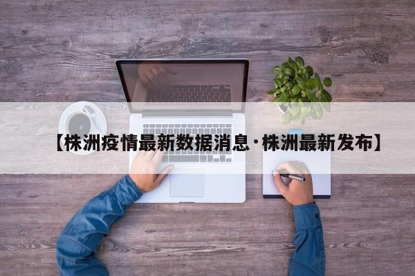【株洲疫情最新数据消息·株洲最新发布】