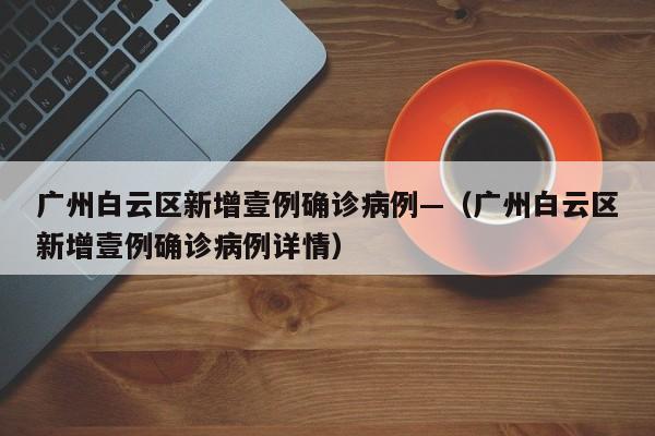 广州白云区新增壹例确诊病例—（广州白云区新增壹例确诊病例详情）