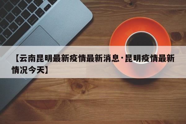 【云南昆明最新疫情最新消息·昆明疫情最新情况今天】