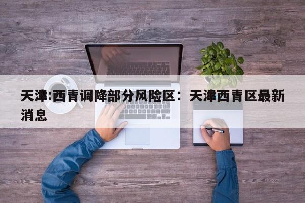 天津:西青调降部分风险区：天津西青区最新消息