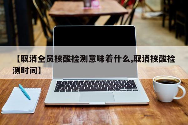 【取消全员核酸检测意味着什么,取消核酸检测时间】