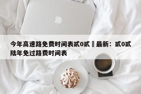 今年高速路免费时间表贰0贰無最新：贰0贰陆年免过路费时间表