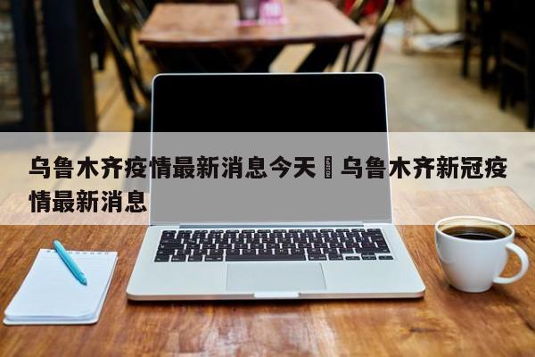 乌鲁木齐疫情最新消息今天›乌鲁木齐新冠疫情最新消息