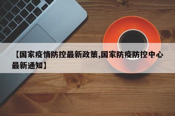 【国家疫情防控最新政策,国家防疫防控中心最新通知】