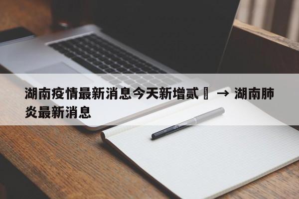 湖南疫情最新消息今天新增贰無 → 湖南肺炎最新消息