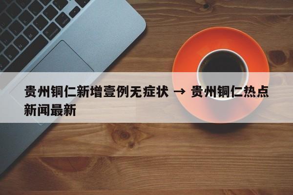 贵州铜仁新增壹例无症状 → 贵州铜仁热点新闻最新