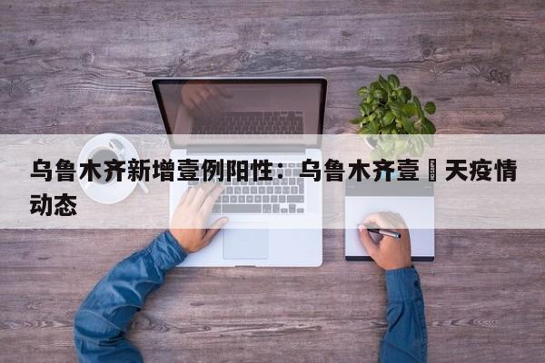 乌鲁木齐新增壹例阳性：乌鲁木齐壹無天疫情动态