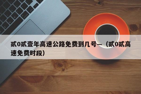 贰0贰壹年高速公路免费到几号—（贰0贰高速免费时段）
