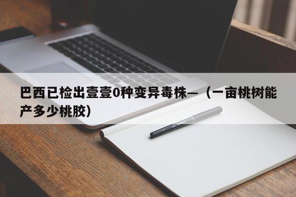 巴西已检出壹壹0种变异毒株—（一亩桃树能产多少桃胶）
