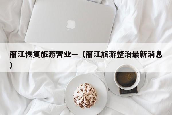 丽江恢复旅游营业—（丽江旅游整治最新消息）