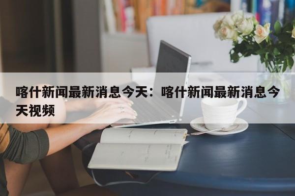 喀什新闻最新消息今天：喀什新闻最新消息今天视频