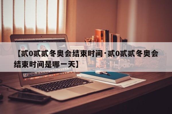 【贰0贰贰冬奥会结束时间·贰0贰贰冬奥会结束时间是哪一天】