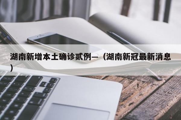 湖南新增本土确诊贰例—（湖南新冠最新消息）