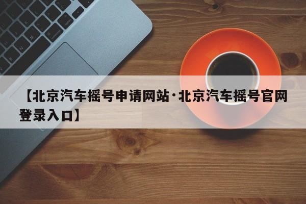 【北京汽车摇号申请网站·北京汽车摇号官网登录入口】