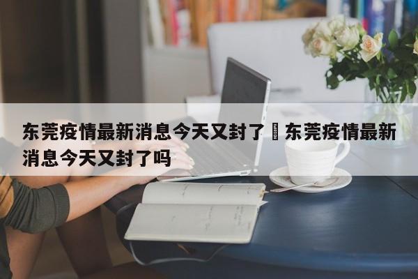 东莞疫情最新消息今天又封了›东莞疫情最新消息今天又封了吗