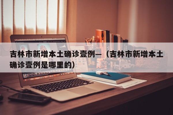 吉林市新增本土确诊壹例—（吉林市新增本土确诊壹例是哪里的）