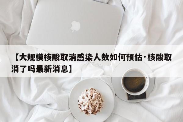【大规模核酸取消感染人数如何预估·核酸取消了吗最新消息】
