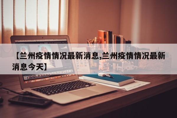 【兰州疫情情况最新消息,兰州疫情情况最新消息今天】