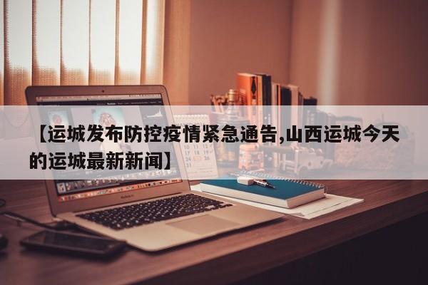 【运城发布防控疫情紧急通告,山西运城今天的运城最新新闻】