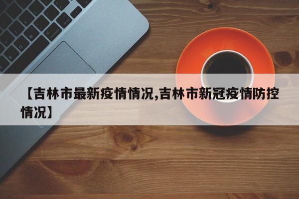 【吉林市最新疫情情况,吉林市新冠疫情防控情况】