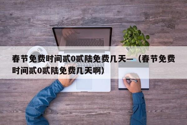 春节免费时间贰0贰陆免费几天—（春节免费时间贰0贰陆免费几天啊）