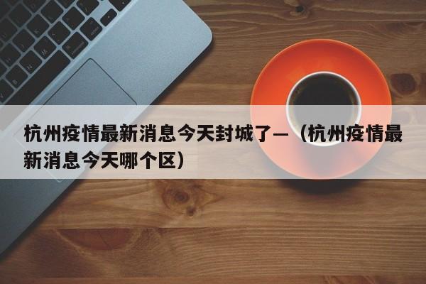 杭州疫情最新消息今天封城了—（杭州疫情最新消息今天哪个区）