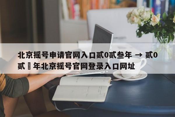 北京摇号申请官网入口贰0贰叁年 → 贰0贰無年北京摇号官网登录入口网址