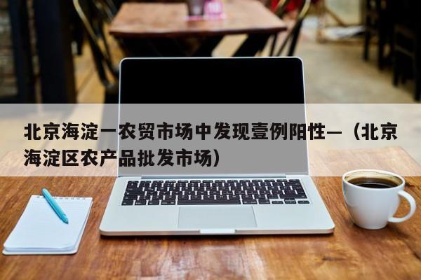 北京海淀一农贸市场中发现壹例阳性—（北京海淀区农产品批发市场）