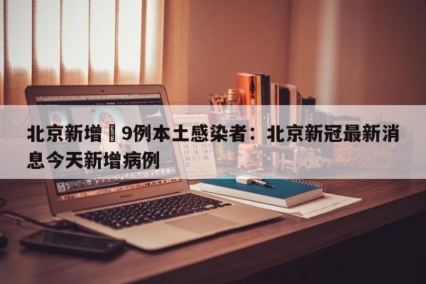 北京新增無9例本土感染者：北京新冠最新消息今天新增病例