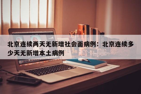 北京连续两天无新增社会面病例：北京连续多少天无新增本土病例